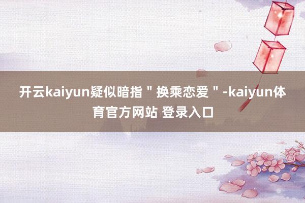 开云kaiyun疑似暗指＂换乘恋爱＂-kaiyun体育官方网站 登录入口