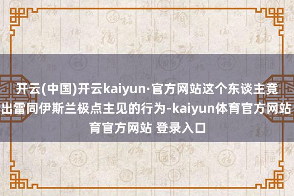 开云(中国)开云kaiyun·官方网站这个东谈主竟然会作念出雷同伊斯兰极点主见的行为-kaiyun体育官方网站 登录入口