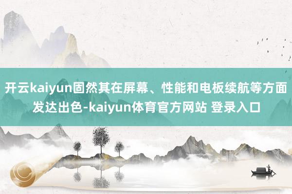 开云kaiyun固然其在屏幕、性能和电板续航等方面发达出色-kaiyun体育官方网站 登录入口