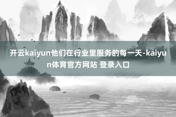 开云kaiyun他们在行业里服务的每一天-kaiyun体育官方网站 登录入口