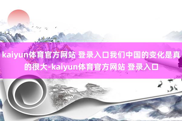 kaiyun体育官方网站 登录入口我们中国的变化是真的很大-kaiyun体育官方网站 登录入口