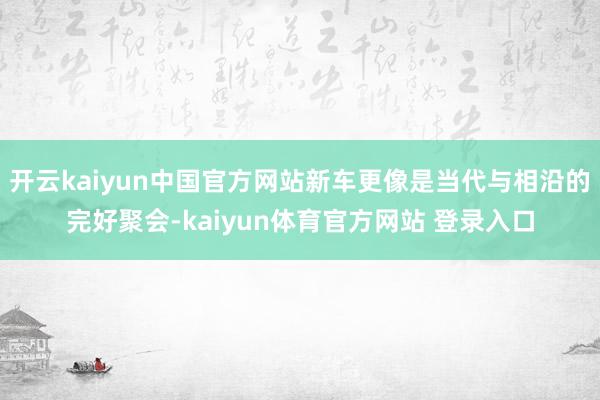 开云kaiyun中国官方网站新车更像是当代与相沿的完好聚会-kaiyun体育官方网站 登录入口