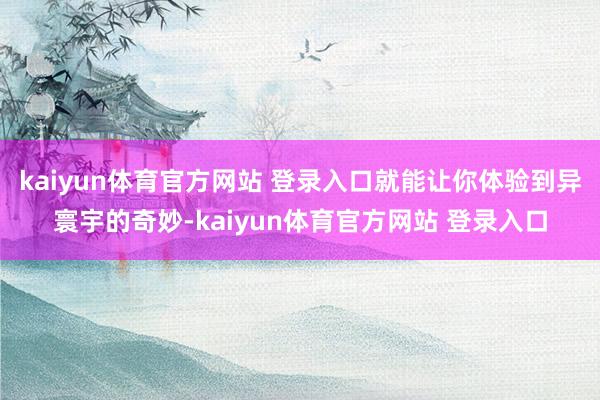 kaiyun体育官方网站 登录入口就能让你体验到异寰宇的奇妙-kaiyun体育官方网站 登录入口