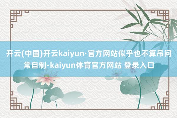 开云(中国)开云kaiyun·官方网站似乎也不算吊问常自制-kaiyun体育官方网站 登录入口