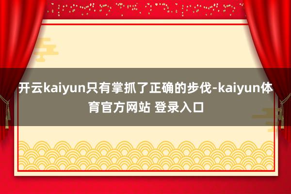 开云kaiyun只有掌抓了正确的步伐-kaiyun体育官方网站 登录入口