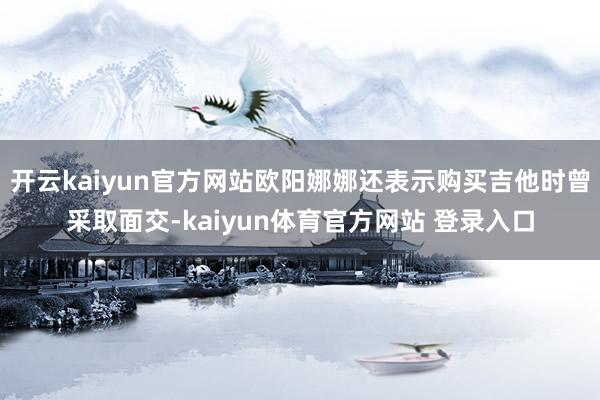 开云kaiyun官方网站欧阳娜娜还表示购买吉他时曾采取面交-kaiyun体育官方网站 登录入口