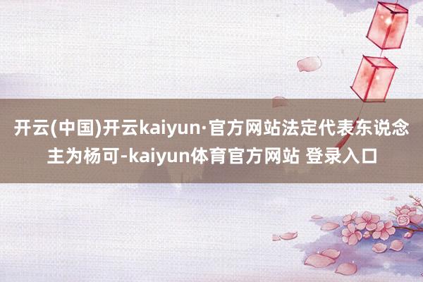 开云(中国)开云kaiyun·官方网站法定代表东说念主为杨可-kaiyun体育官方网站 登录入口