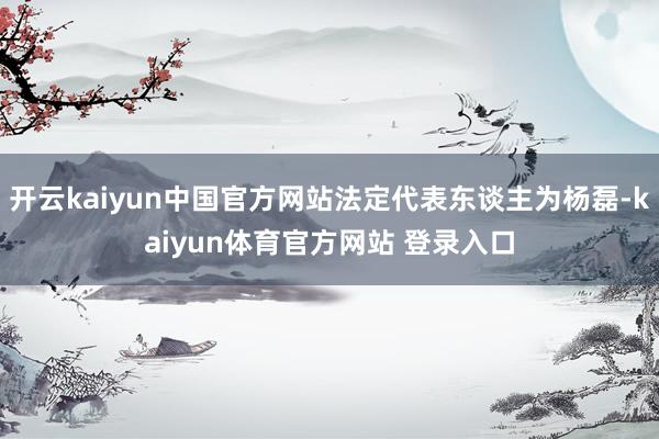 开云kaiyun中国官方网站法定代表东谈主为杨磊-kaiyun体育官方网站 登录入口