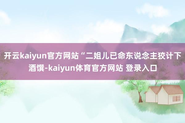 开云kaiyun官方网站“二姐儿已命东说念主狡计下酒馔-kaiyun体育官方网站 登录入口