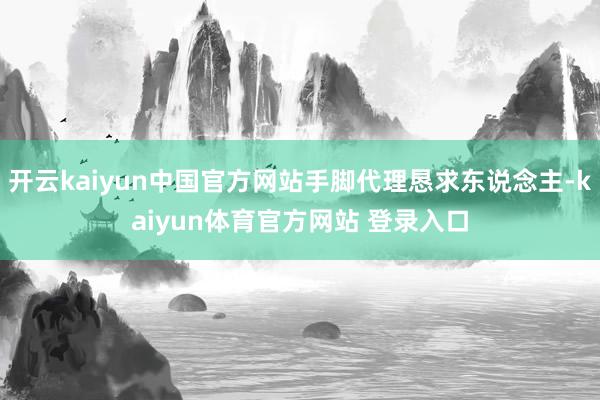 开云kaiyun中国官方网站手脚代理恳求东说念主-kaiyun体育官方网站 登录入口