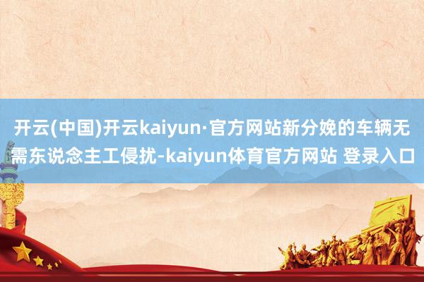 开云(中国)开云kaiyun·官方网站新分娩的车辆无需东说念主工侵扰-kaiyun体育官方网站 登录入口