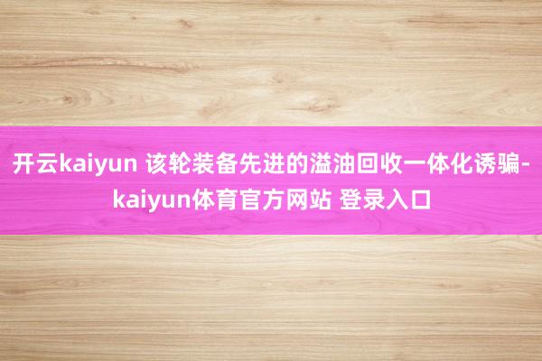开云kaiyun 该轮装备先进的溢油回收一体化诱骗-kaiyun体育官方网站 登录入口