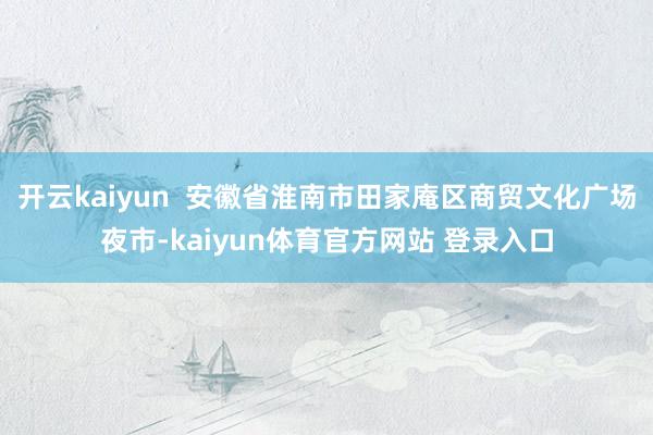开云kaiyun  安徽省淮南市田家庵区商贸文化广场夜市-kaiyun体育官方网站 登录入口
