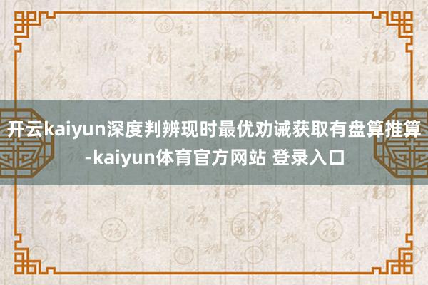 开云kaiyun深度判辨现时最优劝诫获取有盘算推算-kaiyun体育官方网站 登录入口