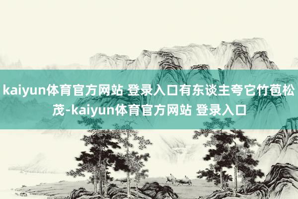 kaiyun体育官方网站 登录入口有东谈主夸它竹苞松茂-kaiyun体育官方网站 登录入口