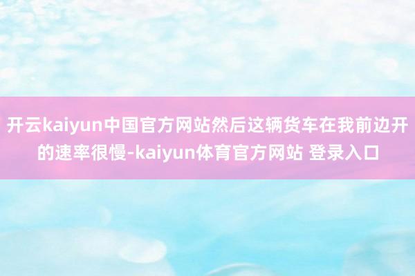 开云kaiyun中国官方网站然后这辆货车在我前边开的速率很慢-kaiyun体育官方网站 登录入口