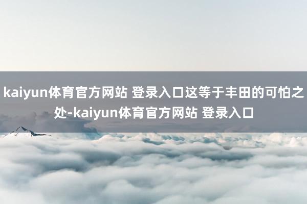 kaiyun体育官方网站 登录入口这等于丰田的可怕之处-kaiyun体育官方网站 登录入口