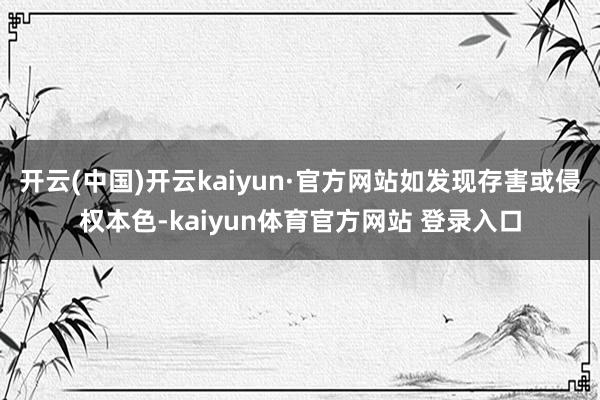 开云(中国)开云kaiyun·官方网站如发现存害或侵权本色-kaiyun体育官方网站 登录入口