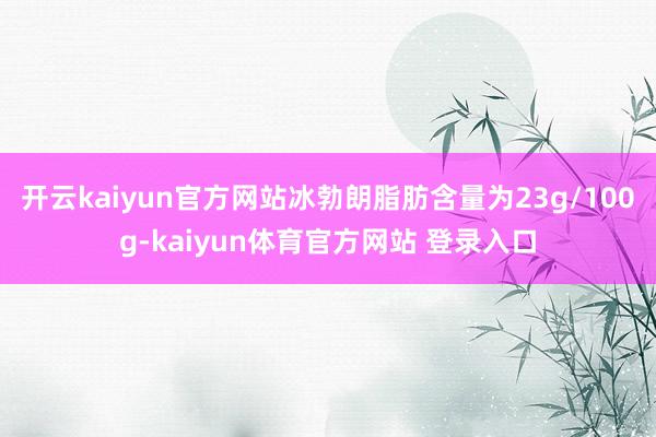 开云kaiyun官方网站冰勃朗脂肪含量为23g/100g-kaiyun体育官方网站 登录入口