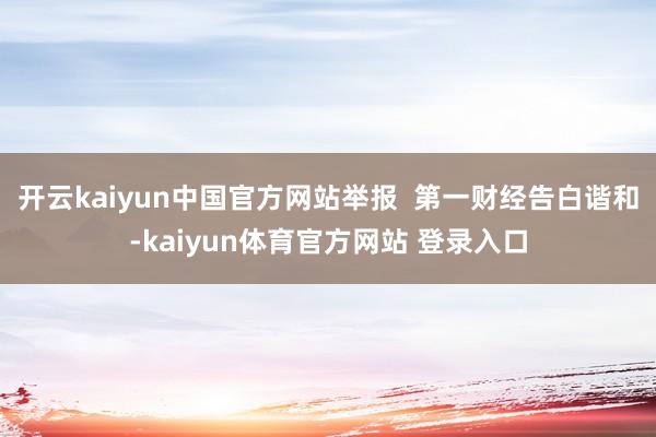 开云kaiyun中国官方网站举报  第一财经告白谐和-kaiyun体育官方网站 登录入口