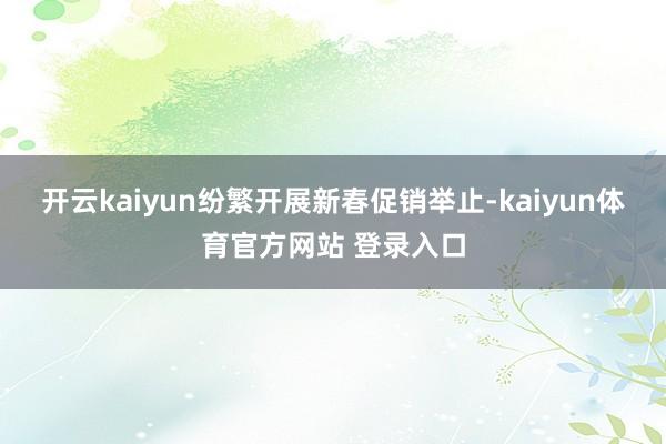 开云kaiyun纷繁开展新春促销举止-kaiyun体育官方网站 登录入口