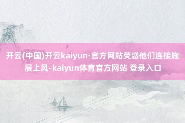 开云(中国)开云kaiyun·官方网站荧惑他们连接施展上风-kaiyun体育官方网站 登录入口