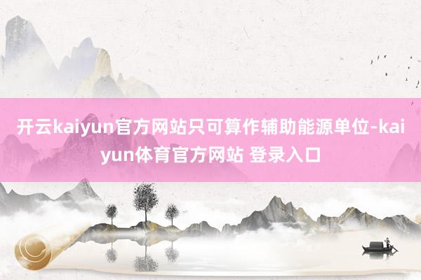 开云kaiyun官方网站只可算作辅助能源单位-kaiyun体育官方网站 登录入口