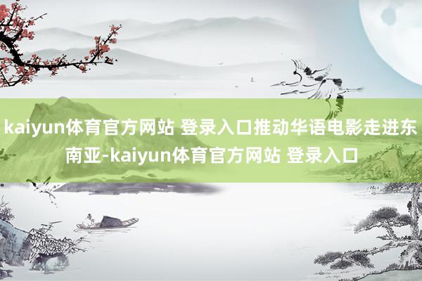 kaiyun体育官方网站 登录入口推动华语电影走进东南亚-kaiyun体育官方网站 登录入口
