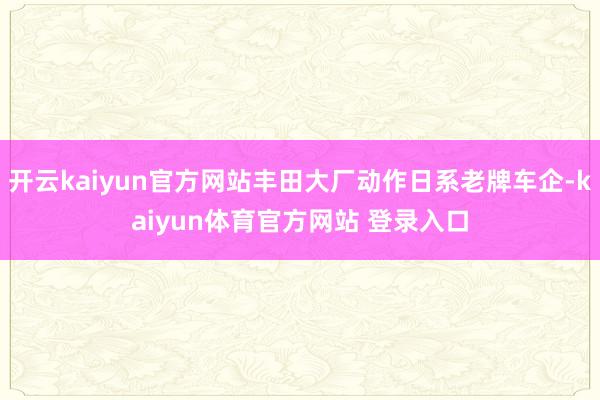 开云kaiyun官方网站丰田大厂动作日系老牌车企-kaiyun体育官方网站 登录入口