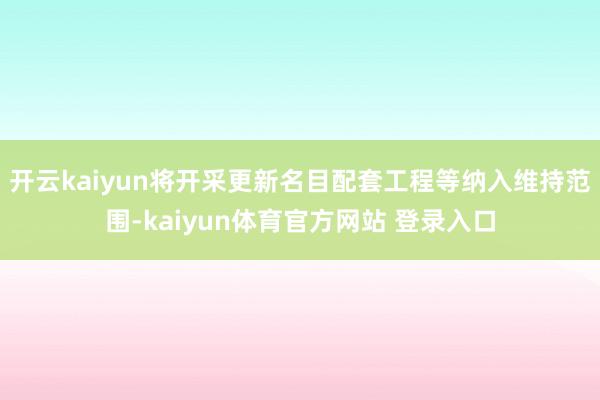 开云kaiyun将开采更新名目配套工程等纳入维持范围-kaiyun体育官方网站 登录入口