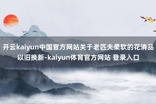 开云kaiyun中国官方网站关于老匹夫柔软的花消品以旧换新-kaiyun体育官方网站 登录入口