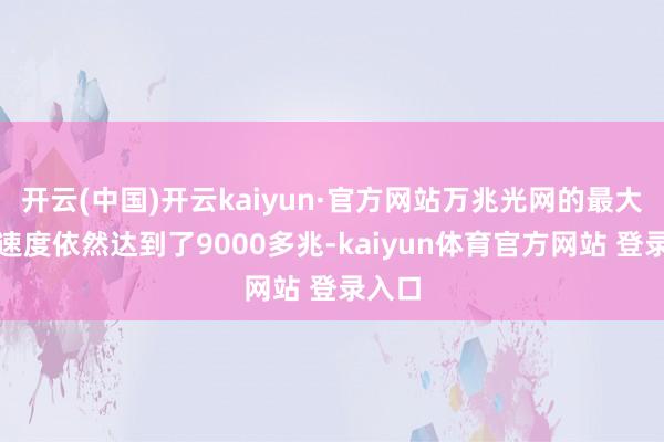 开云(中国)开云kaiyun·官方网站万兆光网的最大下载速度依然达到了9000多兆-kaiyun体育官方网站 登录入口