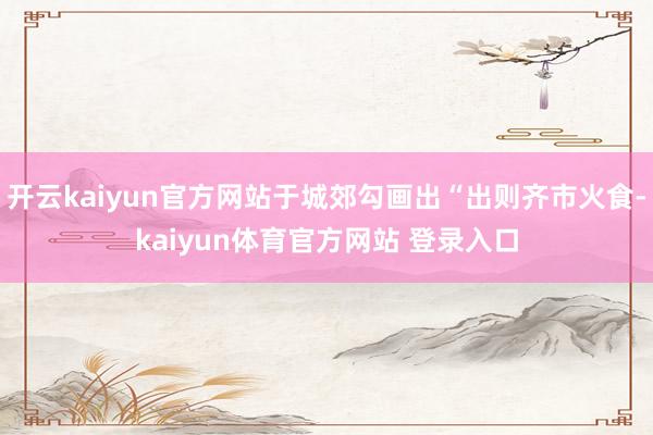 开云kaiyun官方网站于城郊勾画出“出则齐市火食-kaiyun体育官方网站 登录入口