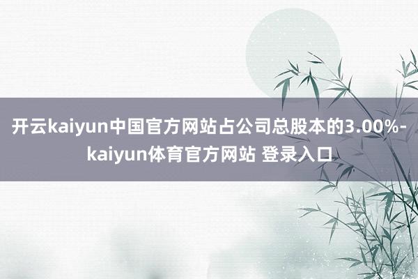 开云kaiyun中国官方网站占公司总股本的3.00%-kaiyun体育官方网站 登录入口