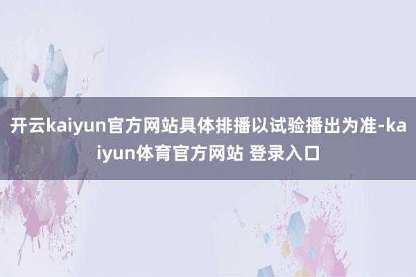 开云kaiyun官方网站具体排播以试验播出为准-kaiyun体育官方网站 登录入口