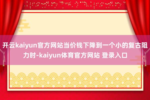 开云kaiyun官方网站当价钱下降到一个小的复古阻力时-kaiyun体育官方网站 登录入口