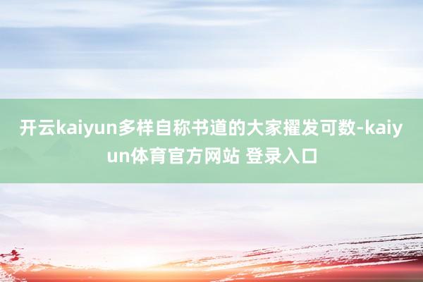 开云kaiyun多样自称书道的大家擢发可数-kaiyun体育官方网站 登录入口