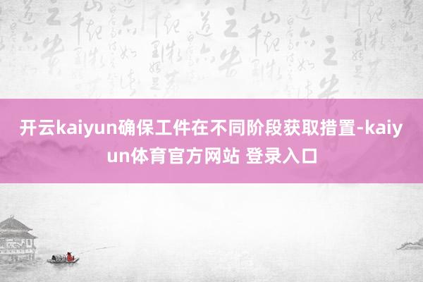 开云kaiyun确保工件在不同阶段获取措置-kaiyun体育官方网站 登录入口