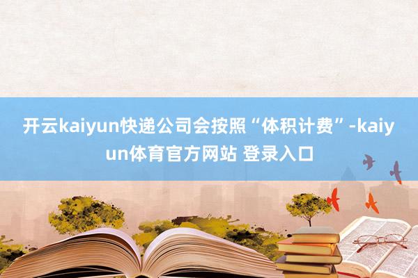 开云kaiyun快递公司会按照“体积计费”-kaiyun体育官方网站 登录入口
