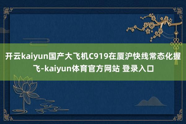 开云kaiyun国产大飞机C919在厦沪快线常态化握飞-kaiyun体育官方网站 登录入口