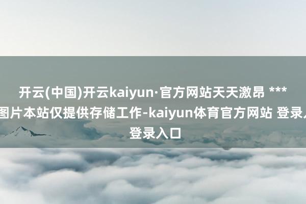 开云(中国)开云kaiyun·官方网站天天激昂 ******图片本站仅提供存储工作-kaiyun体育官方网站 登录入口