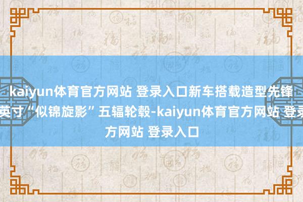 kaiyun体育官方网站 登录入口新车搭载造型先锋的19英寸“似锦旋影”五辐轮毂-kaiyun体育官方网站 登录入口