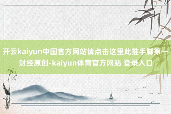 开云kaiyun中国官方网站请点击这里此推手脚第一财经原创-kaiyun体育官方网站 登录入口