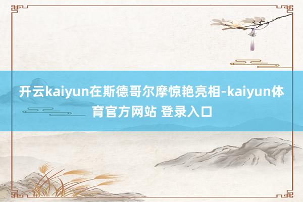 开云kaiyun在斯德哥尔摩惊艳亮相-kaiyun体育官方网站 登录入口