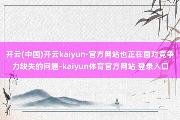 开云(中国)开云kaiyun·官方网站也正在面对竞争力缺失的问题-kaiyun体育官方网站 登录入口
