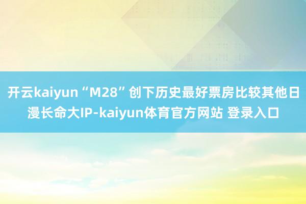 开云kaiyun“M28”创下历史最好票房比较其他日漫长命大IP-kaiyun体育官方网站 登录入口