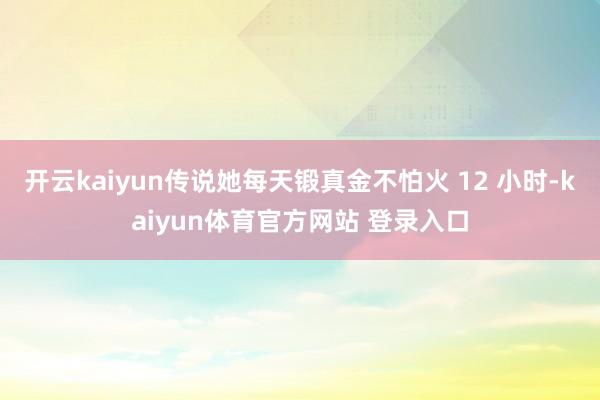 开云kaiyun传说她每天锻真金不怕火 12 小时-kaiyun体育官方网站 登录入口