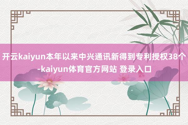 开云kaiyun本年以来中兴通讯新得到专利授权38个-kaiyun体育官方网站 登录入口