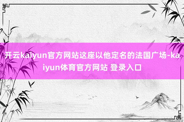 开云kaiyun官方网站这座以他定名的法国广场-kaiyun体育官方网站 登录入口