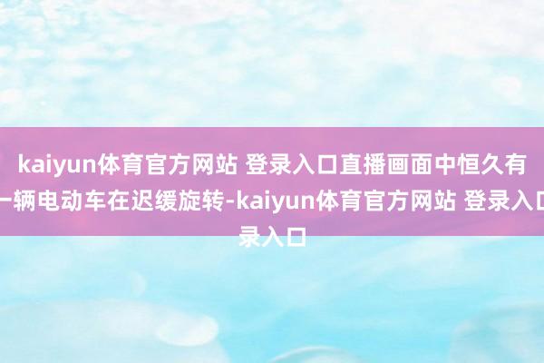kaiyun体育官方网站 登录入口直播画面中恒久有一辆电动车在迟缓旋转-kaiyun体育官方网站 登录入口